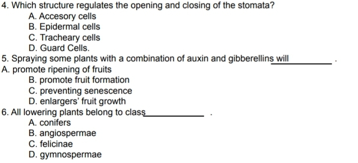 4. Which structure regulates the opening and closing of the stomata?
A. Accesory cells
B. Epidermal cells
C. Tracheary cells
D. Guard Cells.
5. Spraying some plants with a combination of auxin and gibberellins will
A. promote ripening of fruits
B. promote fruit formation
C. preventing senescence
D. enlargers' fruit growth
6. All lowering plants belong to class
A. conifers
B. angiospermae
C. felicinae
D. gymnospermae
