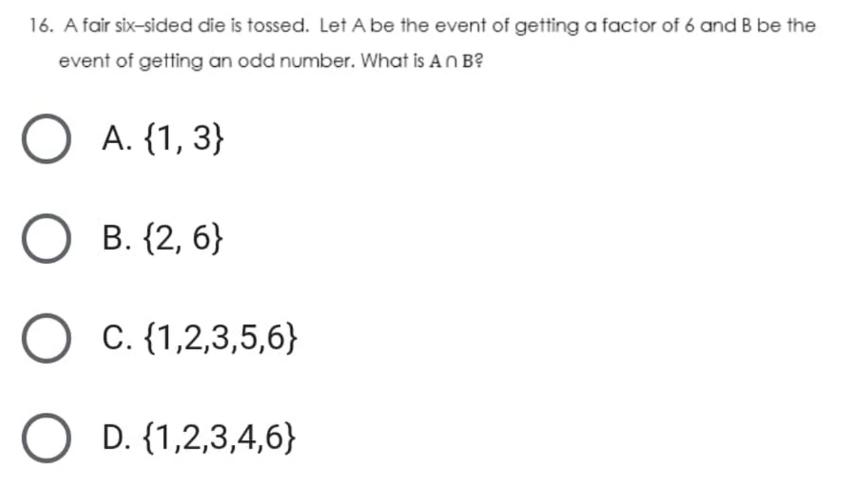 16. A fair six-sided die is tossed. Let A be the event of getting a factor of 6 and B be the
event of getting an odd number. What is An B?
А. (1, 3}
В. (2, 6}
O C. {1,2,3,5,6}
O D. {1,2,3,4,6}
