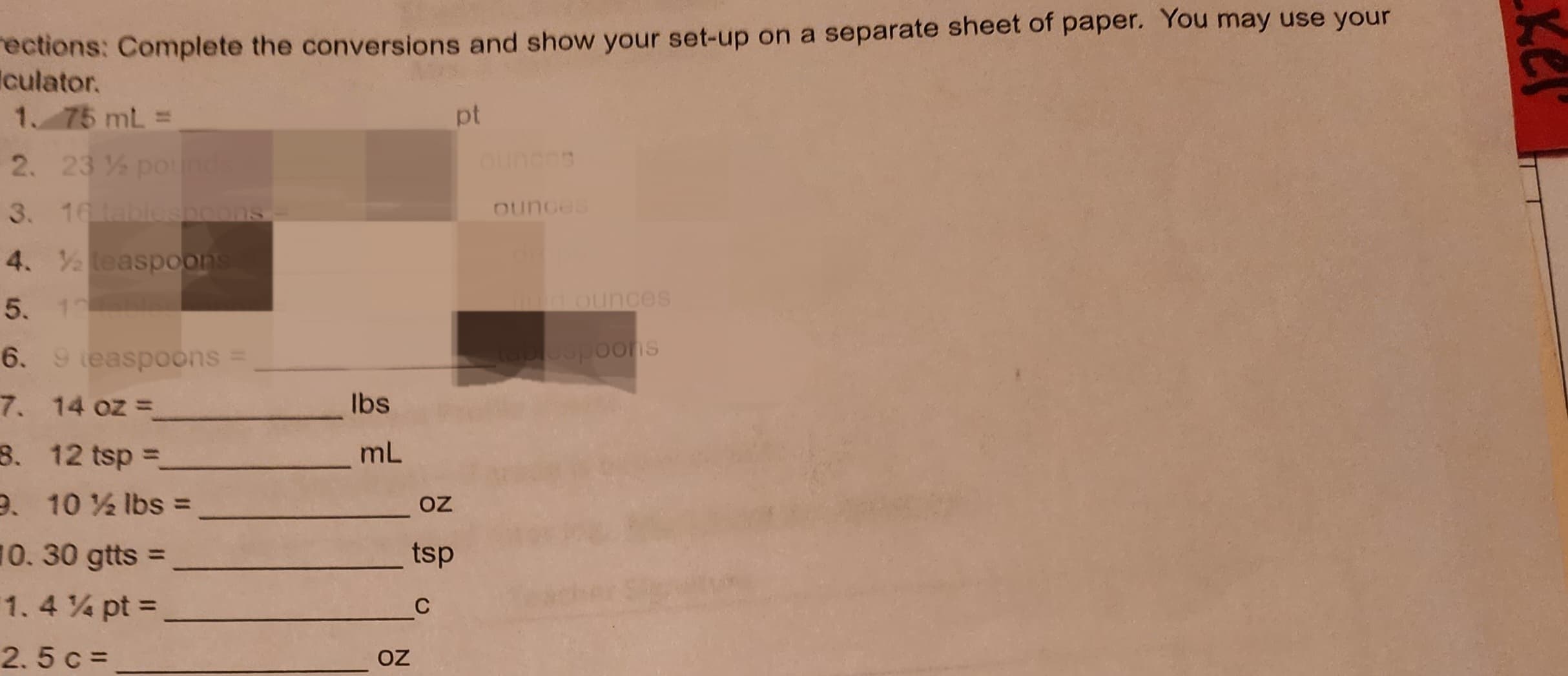 rections: Complete the conversions and show your set-up on a separate sheet of paper. You may use your
culator.
1. 75 mL =
2. 23% pounds
3. 16 tablespoons
4. ½ teaspoons
5. 1
6. 9 teaspoons =
7.
14 oz =
8. 12 tsp =
9. 10½ lbs =
10. 30 gtts =
1.4% pt =
2.5 c =
lbs
mL
OZ
pt
OZ
tsp
C
ounces
fund ounces
tablespoons
Kel