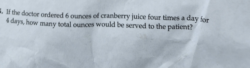 5. If the doctor ordered 6 ounces of cranberry juice four times a day for
4 days, how many total ounces would be served to the patient?