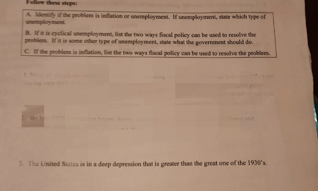 Follow these steps:
A. Identify if the problem is inflation or unemployment. If unemployment, state which type of
unemployment.
B. If it is cyclical unemployment, list the two ways fiscal policy can be used to resolve the
problem. If it is some other type of unemployment, state what the government should do.
C. If the problem is inflation, list the two ways fiscal policy can be used to resolve the problem.
people are
By late 1979 a recession began, during this time orde
than ever before
eclining and
are
3. The United States is in a deep depression that is greater than the great one of the 1930's.