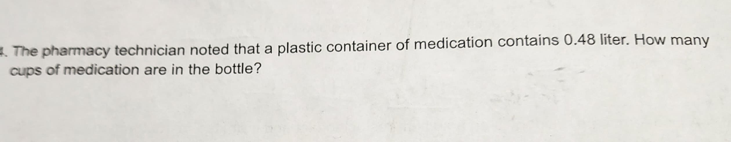 **Problem:** The pharmacy technician noted that a plastic container of medication contains 0.48 liter. How many cups of medication are in the bottle?

**Explanation:** To determine how many cups are in 0.48 liters, use the conversion factor that 1 liter is approximately equal to 4.22675 cups. 

**Calculation:** 
\[ 
0.48 \, \text{liter} \times 4.22675 \, \text{cups/liter} \approx 2.03 \, \text{cups} 
\]

Therefore, the container holds approximately 2.03 cups of medication.