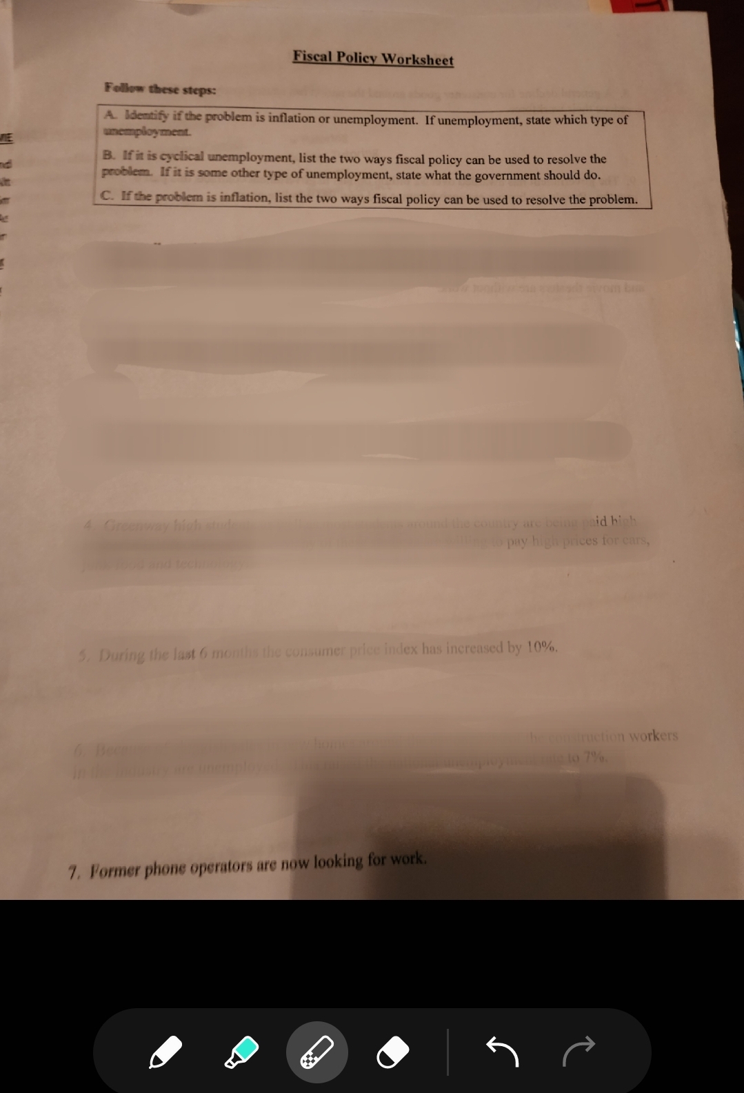 Fiscal Policy Worksheet
Follow these steps:
A. Identify if the problem is inflation or unemployment. If unemployment, state which type of
unemployment.
B. If it is cyclical unemployment, list the two ways fiscal policy can be used to resolve the
problem. If it is some other type of unemployment, state what the government should do.
C. If the problem is inflation, list the two ways fiscal policy can be used to resolve the problem.
4. Greenway high stude
5. During the last 6 months the consumer price index has increased by 10%.
7. Former phone operators are now looking for work.
the country are being paid high
to pay high prices for cars,
C
he construction workers