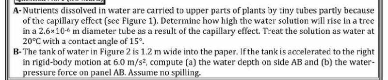 A-Nutrients dissolved in water are carried to upper parts of plants by tiny tubes partly because
of the capillary effect (see Figure 1). Determine how high the water solution will rise in a tree
in a 2.6x10-6 m diameter tube as a result of the capillary effect. Treat the solution as water at
20°C with a contact angle of 15°.
B-The tank of water in Figure 2 is 1.2 m wide into the paper. If the tank is accelerated to the right
in rigid-body motion at 6.0 m/s2, compute (a) the water depth on side AB and (b) the water-
pressure force on panel AB. Assume no spilling.
