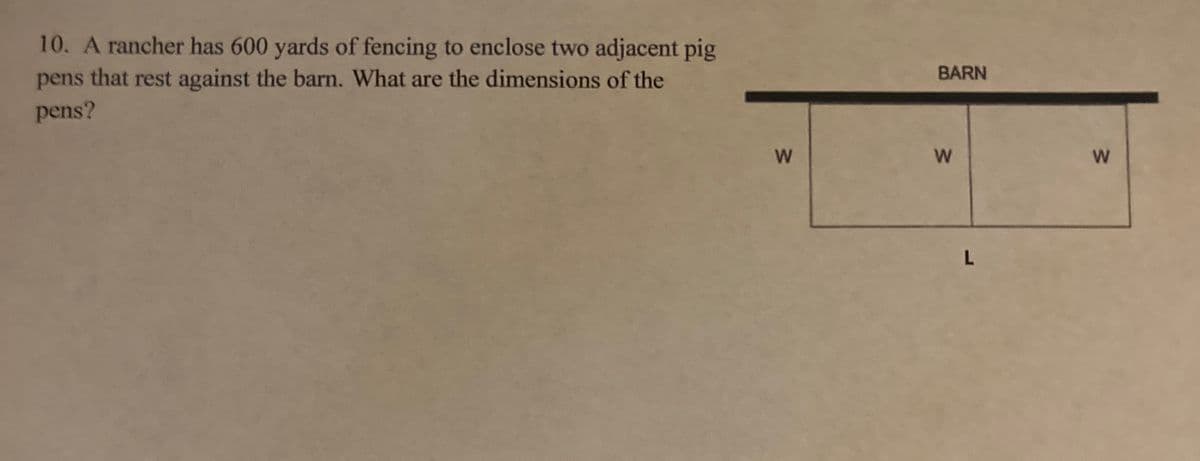 10. A rancher has 600 yards of fencing to enclose two adjacent pig
pens that rest against the barn. What are the dimensions of the
BARN
pens?
w/
W/
