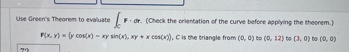 **Use Green's Theorem to Evaluate the Line Integral**

Evaluate the line integral using Green's Theorem: 

\[ \int_{C} \mathbf{F} \cdot d\mathbf{r} \]

*(Check the orientation of the curve before applying the theorem.)*

**Given:**

\[ \mathbf{F}(x, y) = \left( y \cos(x) - xy \sin(x), \, xy + x \cos(x) \right) \]

**Curve \( C \):**

\( C \) is the triangle with vertices at \( (0, 0) \), \( (0, 12) \), and \( (3, 0) \).

---

In this problem, we are asked to apply Green's Theorem to evaluate the line integral over a triangular path. Green's Theorem relates the line integral around a simple closed curve \( C \) to a double integral over the region \( D \) bounded by \( C \). The theorem is expressed as:

\[ \int_{C} \mathbf{F} \cdot d\mathbf{r} = \iint_{D} \left( \frac{\partial N}{\partial x} - \frac{\partial M}{\partial y} \right) \, dA \]

where \( \mathbf{F}(x, y) = (M(x, y), N(x, y)) \).

**Step-by-step Overview:**

1. **Identify Curve Orientation:**
   - Ensure that the curve \( C \) is oriented counterclockwise.

2. **Apply Green's Theorem:**
   - Determine \( M \) and \( N \) from the vector field \( \mathbf{F}(x, y) = (M(x, y), N(x, y)) \).
   - Compute \( \frac{\partial N}{\partial x} \) and \( \frac{\partial M}{\partial y} \).
   - Evaluate the double integral over the region \( D \) bounded by \( C \).

This structured approach will guide in computing the line integral by transforming it into a simpler double integral using Green's Theorem.