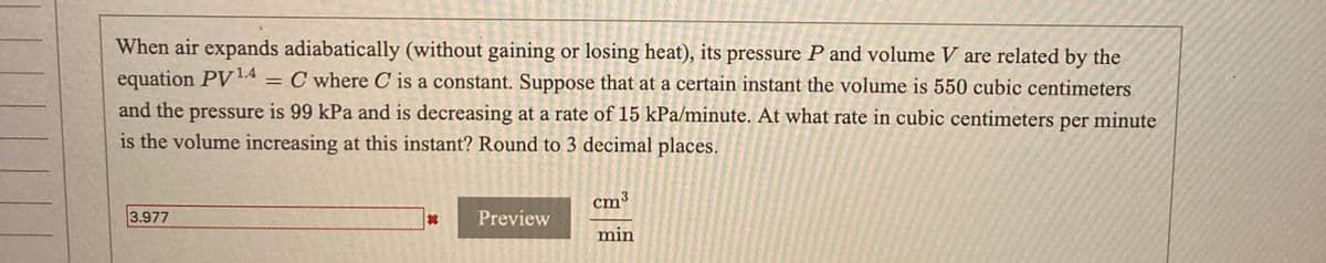 When air expands adiabatically (without gaining or losing heat), its pressure P and volume V are related by the
equation PV1.4
= C where C is a constant. Suppose that at a certain instant the volume is 550 cubic centimeters
and the pressure is 99 kPa and is decreasing at a rate of 15 kPa/minute. At what rate in cubic centimeters per minute
is the volume increasing at this instant? Round to 3 decimal places.
cm3
3.977
Preview
min
