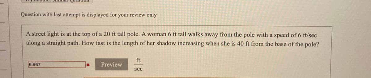 Question with last attempt is displayed for your review only
A street light is at the top of a 20 ft tall pole. A woman 6 ft tall walks away from the pole with a speed of 6 ft/sec
along a straight path. How fast is the length of her shadow increasing when she is 40 ft from the base of the pole?
ft
6.667
Preview
sec
