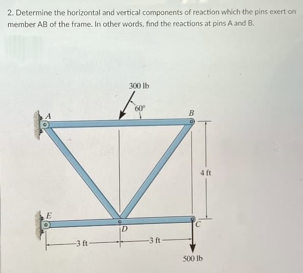 2. Determine the horizontal and vertical components of reaction which the pins exert on
member AB of the frame. In other words, find the reactions at pins A and B.
300 lb
60°
B
4 ft
E
-3 ft
-3 ft
500 lb
