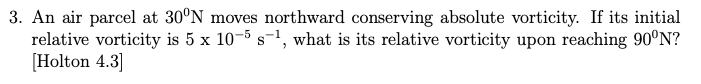 3. An air parcel at 30°N moves northward conserving absolute vorticity. If its initial
relative vorticity is 5 x 10-5 s-¹, what is its relative vorticity upon reaching 90°N?
[Holton 4.3]