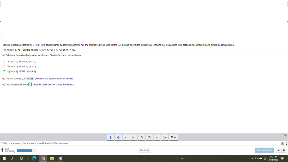 Conduct the following test at the a= 0.01 level of significance by determining (a) the null and alternative hypotheses, (b) the test statistic, and (c) the critical value. Assume that the samples were obtained independently using simple random sampling.
Test whether p, #p3. Sample data are x, = 30, n, = 254, x, = 38 and n, = 302.
(a) Determine the null and alternative hypotheses. Choose the correct answer below.
O Ho- P1 = P, versus H,. P, P2
O Hn: p, = p, versus H,: p, <p,
Ho: P1 = P2 versus H,: p, #P2
(b) The test statistic z, is - 0.28 . (Round to two decimal places as needed.)
(c) The critical values are
(Round to three decimal places as needed.)
(ц)
More
Enter your answer in the answer box and then click Check Answer.
1 part
remaining
Clear All
Check Answer
12:12 PM
Links
12/20/2020
