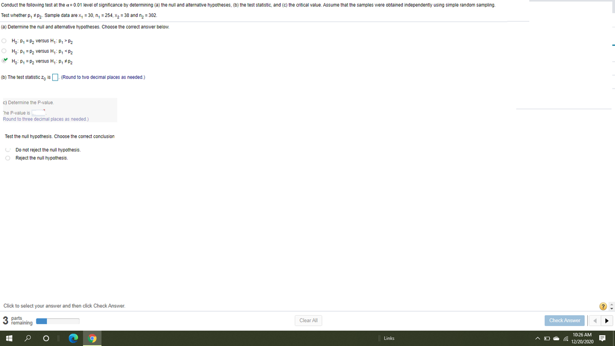 Conduct the following test at the a= 0.01 level of significance by determining (a) the null and alternative hypotheses, (b) the test statistic, and (c) the critical value. Assume that the samples were obtained independently using simple random sampling.
Test whether p, #p2. Sample data are x, = 30, n, = 254, x2 = 38 and n, = 302.
(a) Determine the null and alternative hypotheses. Choose the correct answer below.
O Ho: p, = P2 versus H,: p, > p2
O Hg: p, = p, versus H,: p, <p2
Ho: P, = p2 versus H,: p, #P2
(b) The test statistic z, is |. (Round to two decimal places as needed.)
c) Determine the P-value.
The P-value is
Round to three decimal places as needed.)
Test the null hypothesis. Choose the correct conclusion
U Do not reject the null hypothesis.
O Reject the null hypothesis.
Click to select your answer and then click Check Answer.
3 parts
remaining
Clear All
Check Answer
10:26 AM
Links
12/20/2020
