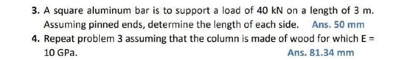 3. A square aluminum bar is to support a load of 40 kN on a length of 3 m.
Assuming pinned ends, determine the length of each side. Ans. 50 mm
4. Repeat problem 3 assuming that the column is made of wood for which E =
10 GPa.
Ans. 81.34 mm
