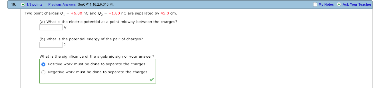 10. 1/3 points | Previous Answers SerCP11 16.2.P015.M.
My Notes Ask Your Teacher
Two point charges 1+6.00 nC and 21.80 nC are separated by 45.0 cm
(a) What is the electric potential at a point midway between the charges?
(b) What is the potential energy of the pair of charges?
What is the significance of the algebraic sign of your answer?
Positive work must be done to separate the charges
Negative work must be done to separate the charges.
