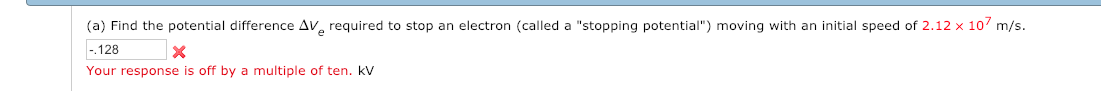(a) Find the potential difference ΔⅤe required to stop an electron (called a "stopping potential") moving with an initial speed of 2.12 x 107 m/s.
.128
Your response is off by a multiple of ten. kV
