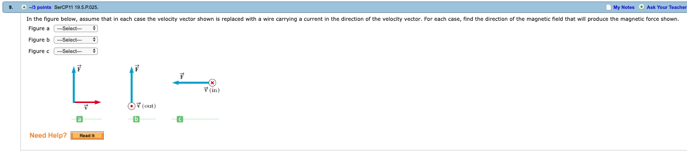 9.
+-3 points SerCP11 19.5.P025
My Notes Ask Your Teacher
In the figure below, assume that in each case the velocity vector shown is replaced with a wire carrying a current in the direction of the velocity vector. For each case, find the direction of the magnetic field that will produce the magnetic force shown.
Figure aSelect
Figure b Select-
Figure c C-select
in
(out)
Need Help? Read lIt
