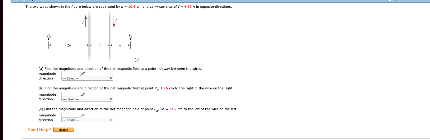 The two wires shown in the figure below are separated by d = 10.6 cm and carry currents of 1 = 4.60 A in opposite directions.
2d
(a) Find the magnitude and direction of the net magnetic field at a point midway between the wires.
magnitude
direction
AAT
(b) Find the magnitude and direction of the net magnetic fleld at point P, 10.6 cm to the right of the wire on the right
magnitude
direction
Select
(c) Find the magnitude and direction of the net magnetic field at point P2, 2d 21.2 cm to the left of the wire on the left.
magnitude
direction
Select
Need Help?ReadIt
