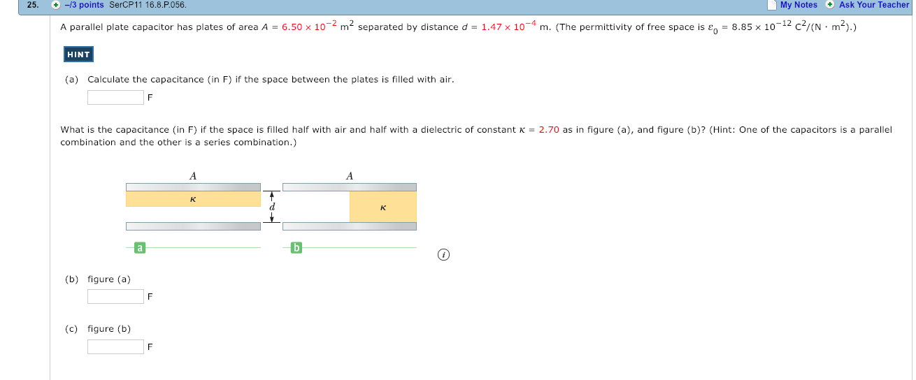 25. -3
points SercP11 16.8.P056.
My Notes Ask Your Teacher
A parallel plate capacitor has plates of area A-6.50 x 10-2 m2 separated by distance d-147x 10-4 m.
The permitti ity of ree space ise
885 x 10-12- N .
HINT
(a)
Calculate the capacitance (in F) if the space between the plates is filled with air
What is the capacitance (in F) if the space is filled half with air and half with a dielectric of constant K-2.70 as in figure (a), and figure (b)? (Hint: One of the capacitors is a parallel
combination and the other is a series combination.)
(b) figure (a)
(c) figure (b)
