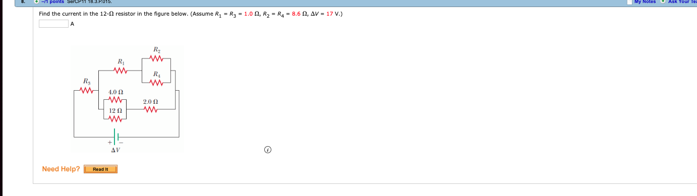 8.
-1 points SercP11 18.3 P.015
My Notes Ask Your Te
|
Find the current in the 12-Ω resistor in the figure below. (Assume R1-R3 = 1.0 Ω, R2-R4-8.6 Ω, Δν = 17 V.)
R2
Rs
w 400
12Ω
Need Help? Resdit
