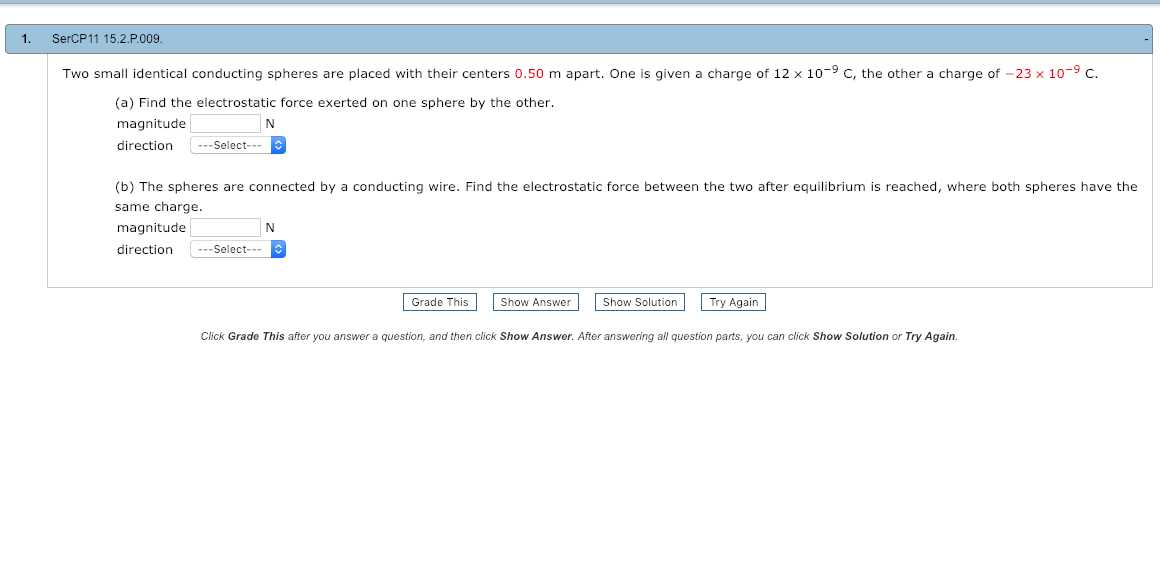 1. SerCP11 15.2.P.009
Two small identical conducting spheres are placed with their centers 0.50 m apart. One is given a charge of 12 x 10-9 C, the other a charge of-23 × 10-9 C.
(a) Find the electrostatic force exerted on one sphere by the other
magnitude
directionSelect-
(b) The spheres are connected by a conducting wire. Find the electrostatic force between the two after equilibrium is reached, where both spheres have the
same charge.
magnitude
directionSelect-
CO
Grade This
Show Answer
Show Solution
Try Again
Click Grade This after you answer a question, and then click Show Answer. After answering all question parts, you can click Show Solution or Try Again.
