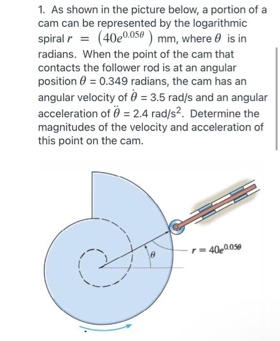 1. As shown in the picture below, a portion of a
cam can be represented by the logarithmic
spiral r = (40e0.050) mm, where is in
radians. When the point of the cam that
contacts the follower rod is at an angular
position = 0.349 radians, the cam has an
angular velocity of 0 = 3.5 rad/s and an angular
acceleration of 0 = 2.4 rad/s². Determine the
magnitudes of the velocity and acceleration of
this point on the cam.
0
r = 40e0.050