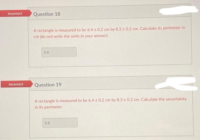 Incorrect
Incorrect
Question 18
A rectangle is measured to be 6.4 ± 0.2 cm by 8.3 ± 0.2 cm. Calculate its perimeter in
cm (do not write the units in your answer).
0.8
Question 19
A rectangle is measured to be 6.4 ± 0.2 cm by 8.3 ± 0.2 cm. Calculate the uncertainty
in its perimeter.
0.8