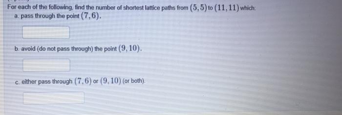 For each of the following, find the number of shortest lattice paths from (5,5) to (11,11) which:
a. pass through the point (7,6).
b avoid (do not pass through) the point (9, 10).
c. either pass through (7,6) or (9, 10) (or both).
