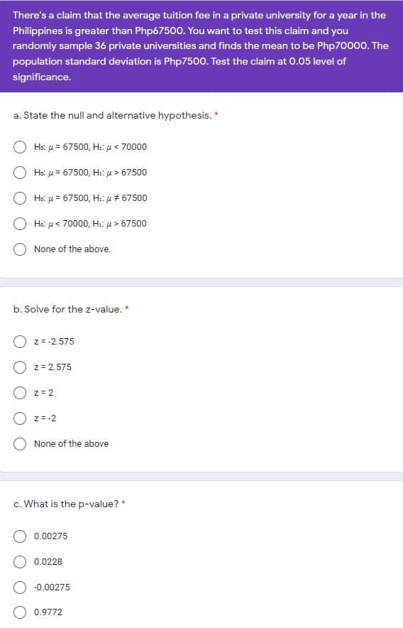 There's a claim that the average tuition fee in a private university for a year in the
Philippines is greater than Php67500. You want to test this claim and you
randomly sample 36 private universities and finds the mean to be Php70000. The
population standard deviation is Php7500. Test the claim at 0.05 level of
significance.
a. State the null and alternative hypothesis. *
Ho: u = 67500, H: u < 70000
Ho: u = 67500, H:: u > 67500
Ho: u = 67500, H:: u # 67500
Ho: u< 70000, H:: µ > 67500
None of the above.
b. Solve for the z-value. *
z = -2.575
z = 2.575
z = 2
z = -2
None of the above
c. What is the p-value? *
0.00275
0.0228
-0.00275
0.9772
