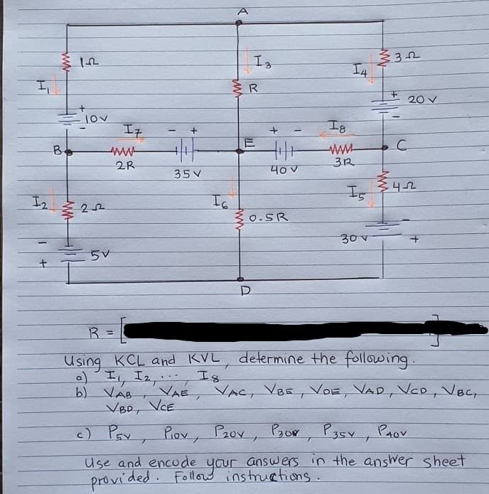 Is
I4
20 V
Iz
I8
ww-
3R
2R
35V
40V
Is
Ia
3 0.SR
エ2
30V
5V
R =
Using KCL and KVL, determine the following.
a) I, I2, , Ig
b) VAB
VBD, VCE
VAE, VAC, VBE, VOE, VAD, VCD, Vec,
c) Pav Piov, P2ov, Pgor
Pasy, PAov
Use and encude your answers in the answer sheet
Followw instruations.
provided.
