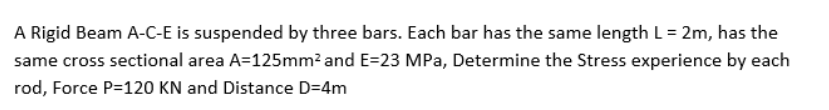 A Rigid Beam A-C-E is suspended by three bars. Each bar has the same length L = 2m, has the
same cross sectional area A=125mm? and E=23 MPa, Determine the Stress experience by each
rod, Force P=120 KN and Distance D=4m
