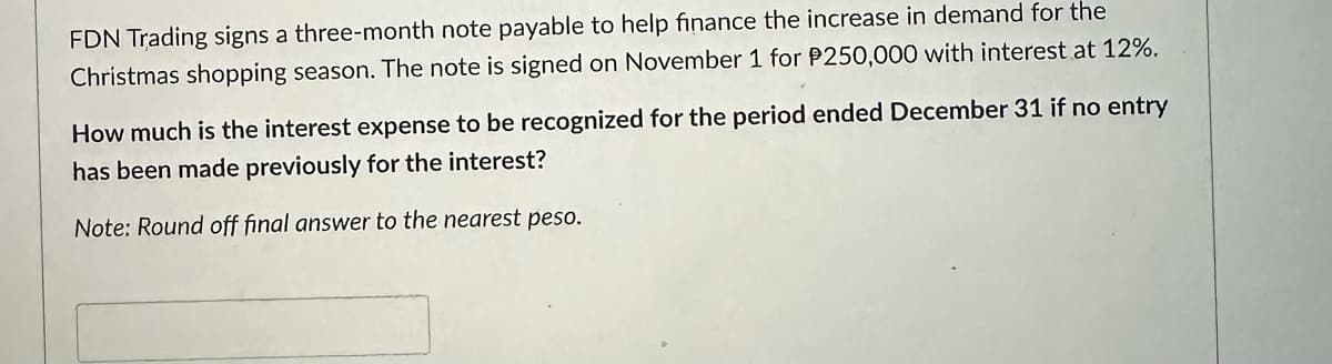 FDN Trading signs a three-month note payable to help finance the increase in demand for the
Christmas shopping season. The note is signed on November 1 for P250,000 with interest at 12%.
How much is the interest expense to be recognized for the period ended December 31 if no entry
has been made previously for the interest?
Note: Round off final answer to the nearest peso.