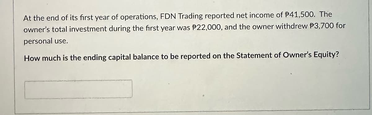 At the end of its first year of operations, FDN Trading reported net income of $41,500. The
owner's total investment during the first year was $22,000, and the owner withdrew P3,700 for
personal use.
How much is the ending capital balance to be reported on the Statement of Owner's Equity?