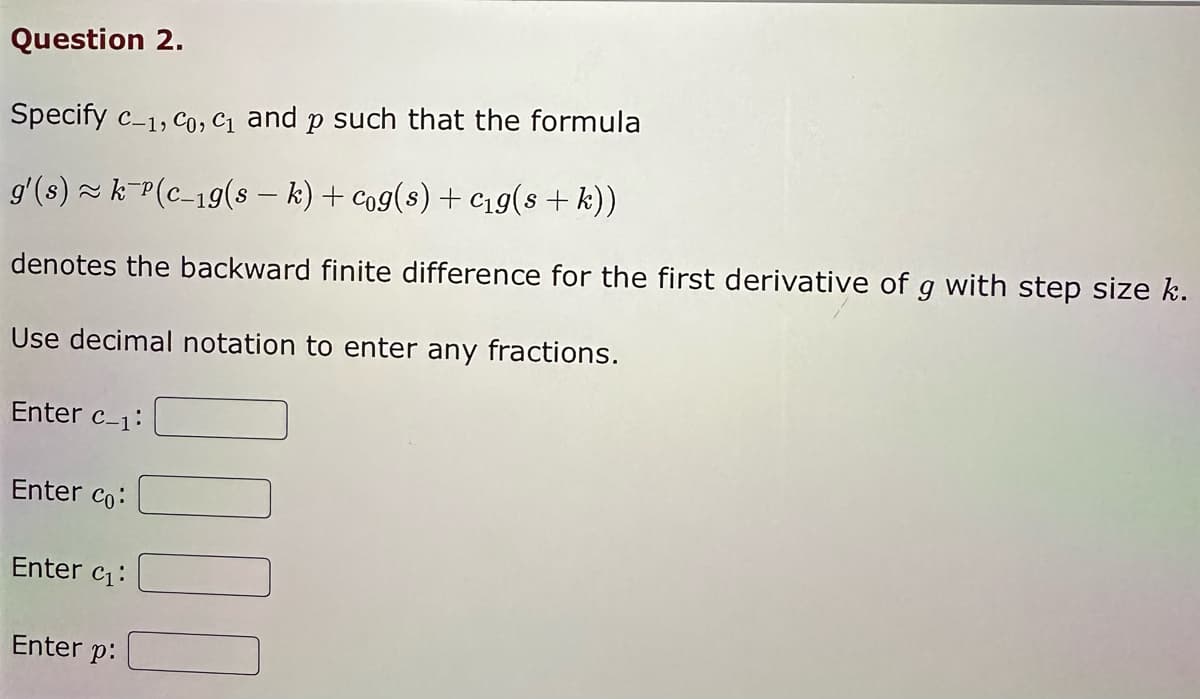 Question 2.
Specify c-1, Co, C₁ and p such that the formula
g'(s) ≈ k¯¹(c_19(s − k) + cog(s) + c₁g(s + k))
denotes the backward finite difference for the first derivative of g with step size k.
Use decimal notation to enter any fractions.
Enter c-1:
Enter co:
Enter c₁:
Enter p: