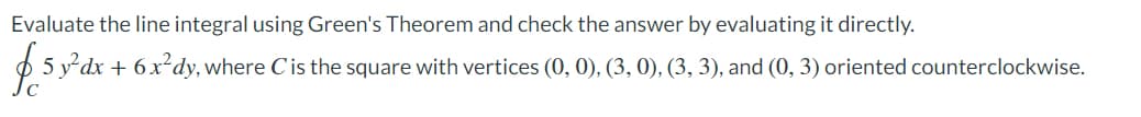 Evaluate the line integral using Green's Theorem and check the answer by evaluating it directly.
5 y dx + 6x²dy, where Cis the square with vertices (0, 0), (3, 0), (3, 3), and (0, 3) oriented counterclockwise.
