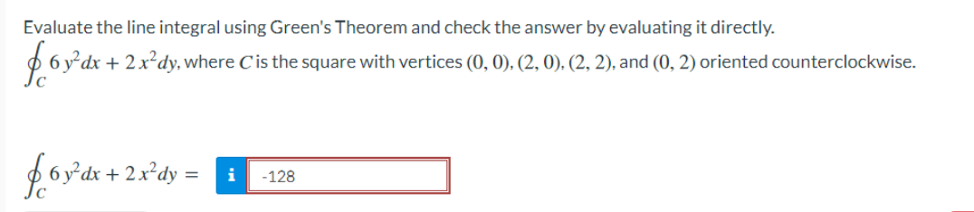 Evaluate the line integral using Green's Theorem and check the answer by evaluating it directly.
$ 6 y²dx + 2x²dy, where Cis the square with vertices (0, 0), (2, 0), (2, 2), and (0, 2) oriented counterclockwise.
foy'dr + 2x*dy = i
-128
