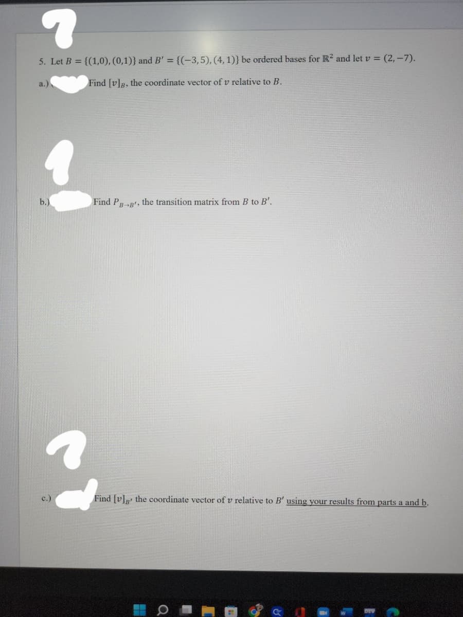 ?
5. Let B = {(1,0), (0,1)} and B' = {(-3,5), (4,1))} be ordered bases for R2 and let v = (2,-7).
Find [v]g, the coordinate vector of v relative to B.
a.)
b.)
c.)
Find PB-B', the transition matrix from B to B'.
Find [v]g the coordinate vector of v relative to B' using your results from parts a and b.