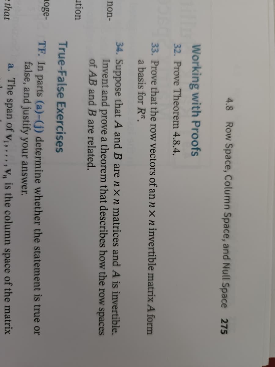 non-
ution
noge-
e that
4.8 Row Space, Column Space, and Null Space 275
Working with Proofs
32. Prove Theorem 4.8.4.
33. Prove that the row vectors of an n x n invertible matrix A form
basis for Rn.
34. Suppose that A and B are nx n matrices and A is invertible.
Invent and prove a theorem that describes how the row spaces
of AB and B are related.
True-False Exercises
TF. In parts (a)-(j) determine whether the statement is true or
false, and justify your answer.
a. The span of v₁,...,Vn is the column space of the matrix