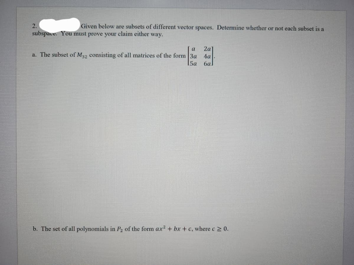 2.
Given below are subsets of different vector spaces. Determine whether or not each subset is a
subspace. You must prove your claim either way.
a 2a1
a. The subset of M32 consisting of all matrices of the form 3a 4a
5a 6a
b. The set of all polynomials in P₂ of the form ax² + bx + c, where c≥ 0.