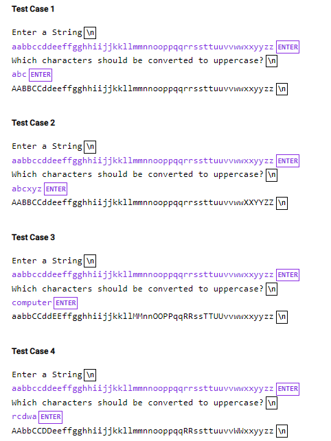 Test Case 1
Enter a String \n
aabbccddeeffgghhiijjkkllmmnnooppqqrrssttuuvvwwxxyyzz ENTER
Which characters should be converted to uppercase? In
abc ENTER
AABBCCddeeffgghhiijjkkllmmnnooppqqrrssttuuvvwwxxyyzz n
Test Case 2
Enter a String \n
aabbccddeeffgghhiijjkkllmmnnooppqqrrssttuuvvwwxxyyzz ENTER
which characters should be converted to uppercase? \n
abcxyz ENTER
AABBCCddeeffgghhiijjkkllmmnnooppqqrrssttuuvvwwXXYYZZ in
Test Case 3
Enter a String \n
aabbccddeeffgghhiijjkkllmmnnooppqqrrssttuuvvwwxxyyzz ENTER
which characters should be converted to uppercase? \n
computer ENTER
aabbccddEEffgghhiijjkkllMMnn0OPPqqRRssTTUUvvwwxxyyzz n
Test Case 4
Enter a String \n
aabbccddeeffgghhiijjkkllmmnnooppqqrrssttuuvvwwxxyyzz ENTER
which characters should be converted to uppercase? \n
rcdwa ENTER
AAbbCCDDeeffgghhiijjkkllmmnnooppqqRRssttuuvvwWxxyyzz \n
