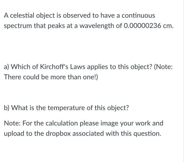 A celestial object is observed to have a continuous
spectrum that peaks at a wavelength of 0.00000236 cm.
a) Which of Kirchoff's Laws applies to this object? (Note:
There could be more than one!)
b) What is the temperature of this object?
Note: For the calculation please image your work and
upload to the dropbox associated with this question.
