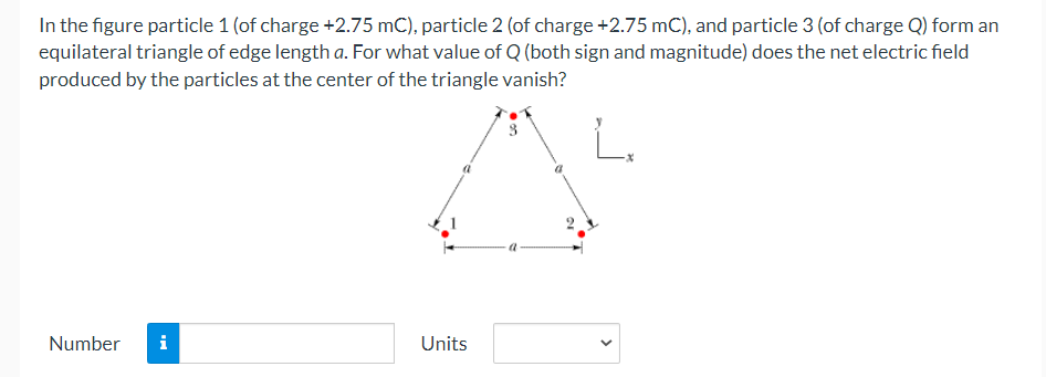 In the figure particle 1 (of charge +2.75 mC), particle 2 (of charge +2.75 mC), and particle 3 (of charge Q) form an
equilateral triangle of edge length a. For what value of Q (both sign and magnitude) does the net electric field
produced by the particles at the center of the triangle vanish?
Number
i
Units
>
