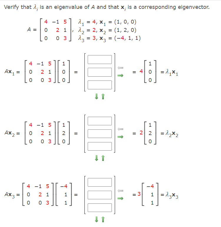 Verify that 1; is an eigenvalue of A and that x; is a corresponding eigenvector.
[ 4 -1 5] 1, = 4, x, = (1, 0, 0)
| 12 = 2, x, = (1, 2, 0)
I 13 = 3, x3 = (-4, 1, 1)
A =
2 1
%3D
0 3
4 -1 5
Ax, =
2 1
= 4 0
%3D
0 3
4 -1 5
1
Ax2 =
= 2 2
= 1,x2
2 1
2
%3D
0 3
4 -1 5
-4
-4
Ax3 =
1 = 13x3
2 1
1
: 3
=
%3D
0 3
1
