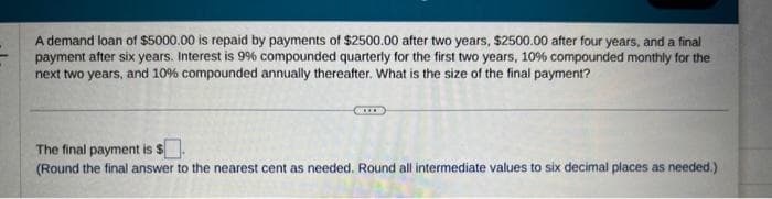 A demand loan of $5000.00 is repaid by payments of $2500.00 after two years, $2500.00 after four years, and a final
payment after six years. Interest is 99% compounded quarterly for the first two years, 10% compounded monthly for the
next two years, and 10% compounded annually thereafter. What is the size of the final payment?
The final payment is $.
(Round the final answer to the nearest cent as needed. Round all intermediate values to six decimal places as needed.)