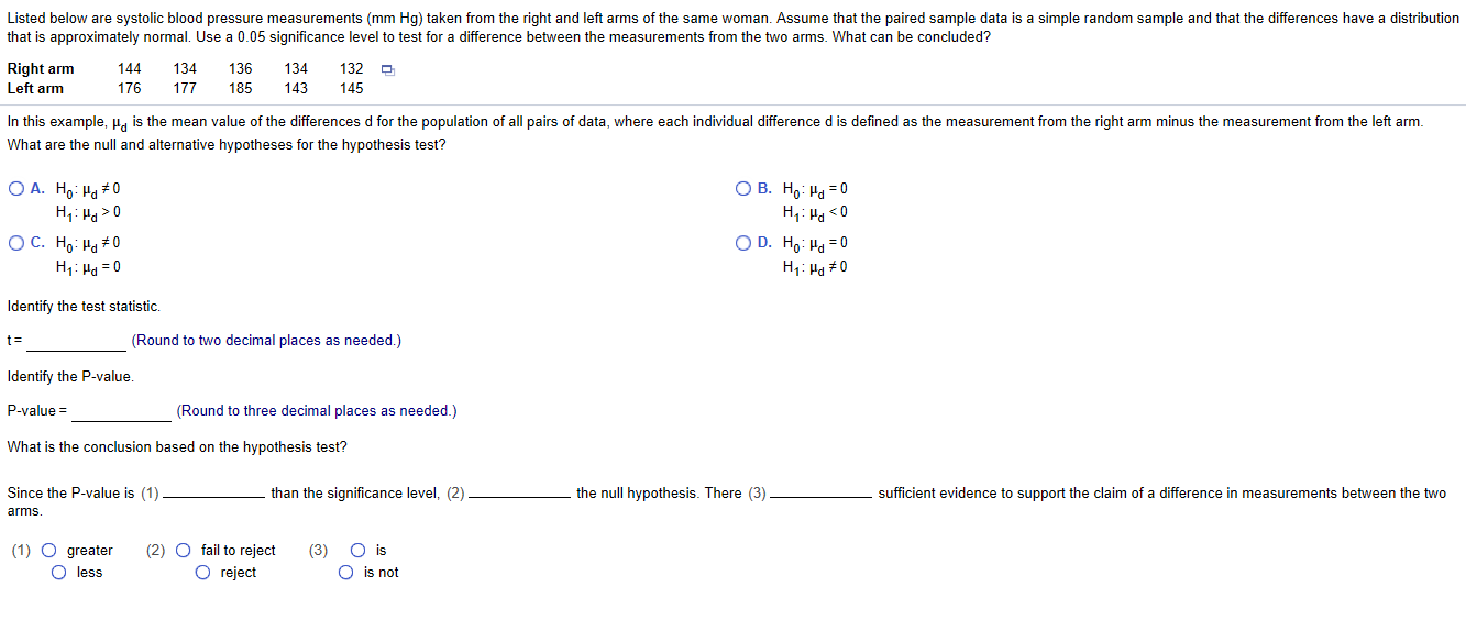 Listed below are systolic blood pressure measurements (mm Hg) taken from the right and left arms of the same woman. Assume that the paired sample data is a simple random sample and that the differences have a distribution
that is approximately normal. Use a 0.05 significance level to test for a difference between the measurements from the two arms. What can be concluded?
Right arm
144
134
136
134
132
Left arm
176
177
185
143
145
In this example, u, is the mean value of the differences d for the population of all pairs of data, where each individual difference d is defined as the measurement from the right arm minus the measurement from the left arm.
What are the null and alternative hypotheses for the hypothesis test?
O A. Ho: Ha + 0
H;: Ha >0
О В. Но: На - 0
H: Ha <0
O D. H,: Ha = 0
ОС. Но: На+0
H1: Ha = 0
H1: Ha #0
Identify the test statistic.
%3D
(Round to two decimal places as needed.)
Identify the P-value.
P-value =
(Round to three decimal places as needed.)
What is the conclusion based on the hypothesis test?
Since the P-value is (1)
than the significance level, (2)
the null hypothesis. There (3)
sufficient evidence to support the claim of a difference in measurements between the two
arms.
(1) O greater
O less
O is
O is not
(2) O fail to reject
(3)
O reject
