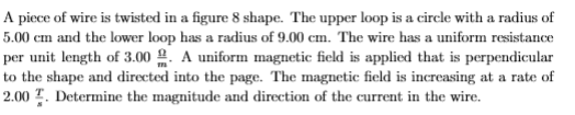 A piece of wire is twisted in a figure 8 shape. The upper loop is a circle with a radius of
5.00 cm and the lower loop has a radius of 9.00 cm. The wire has a uniform resistance
per unit length of 3.00 2. A uniform magnetic field is applied that is perpendicular
to the shape and directed into the page. The magnetic field is increasing at a rate of
2.00 T. Determine the magnitude and direction of the current in the wire.
