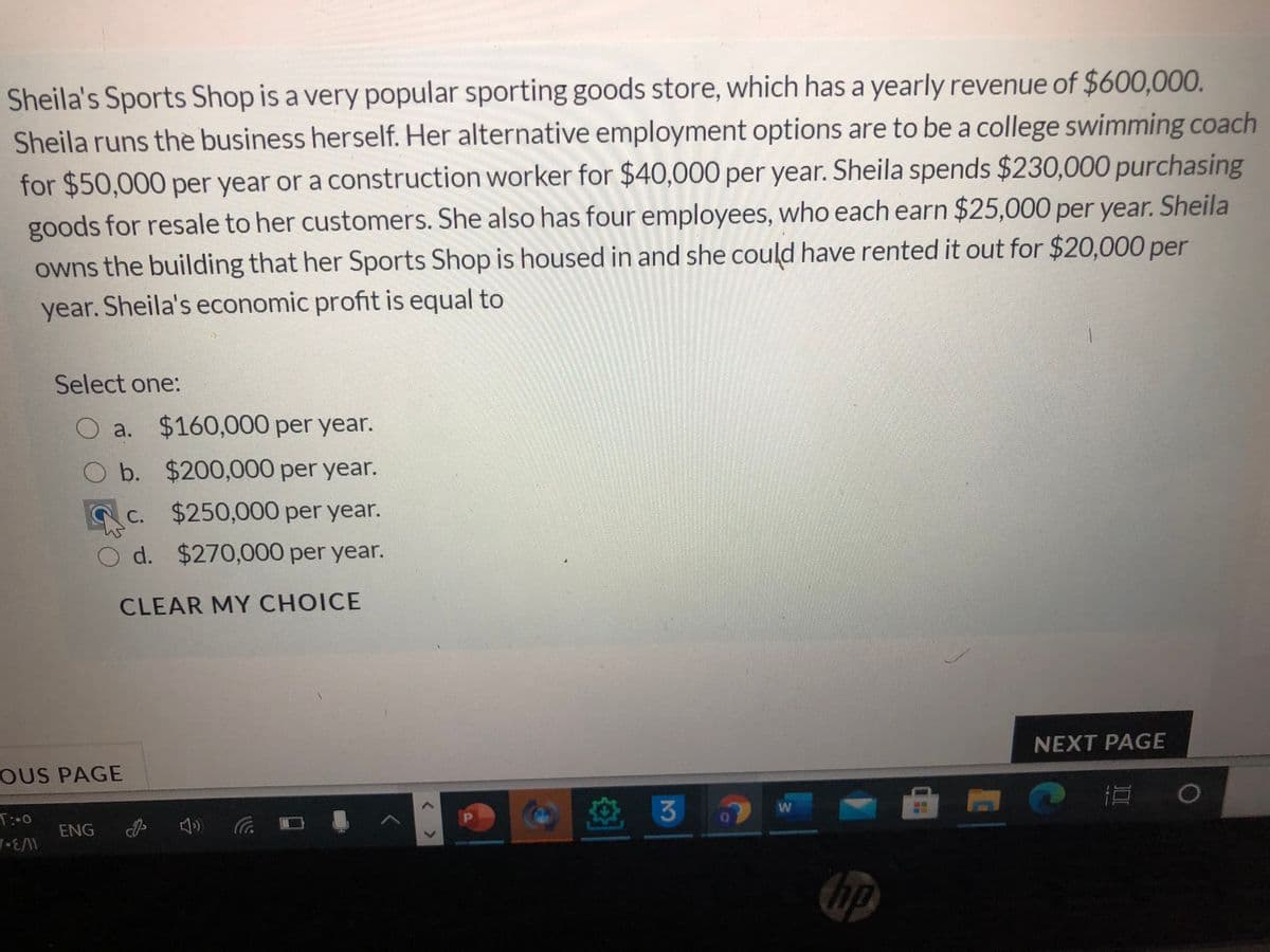 Sheila's Sports Shop is a very popular sporting goods store, which has a yearly revenue of $600,000.
Sheila runs the business herself. Her alternative employment options are to be a college swimming coach
for $50,000 per year or a construction worker for $40,000 per year. Sheila spends $230,000 purchasing
goods for resale to her customers. She also has four employees, who each earn $25,000 per year. Sheila
owns the building that her Sports Shop is housed in and she could have rented it out for $20,000 per
year. Sheila's economic profit is equal to
Select one:
O a. $160,000 per year.
Ob. $200,000 per year.
c. $250,000 per year.
Od. $270,000 per year.
CLEAR MY CHOICE
NEXT PAGE
OUS PAGE
道 。
T:-0
ENG
hp
< >
