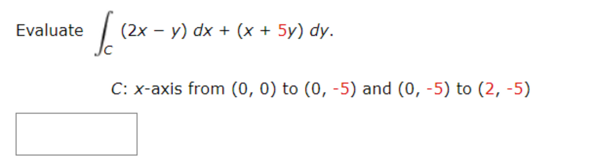 Evaluate
I
C: x-axis from (0, 0) to (0, -5) and (0, -5) to (2,-5)
(2x - y) dx + (x + 5y) dy.