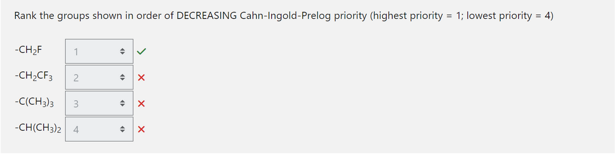 Rank the groups shown in order of DECREASING Cahn-Ingold-Prelog priority (highest priority = 1; lowest priority = 4)
-CH₂F
-CH₂CF3 2
-C(CH3)3 3
-CH(CH3)2 4
1
◆
X
◆ X
X