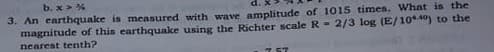 b. x > %
3. An earthquake is measured with wave amplitude of 1015 times. What is the
magnitude of this earthquake using the Richter scale R - 2/3 log (E/10**) to the
nearest tenth?
7 67
