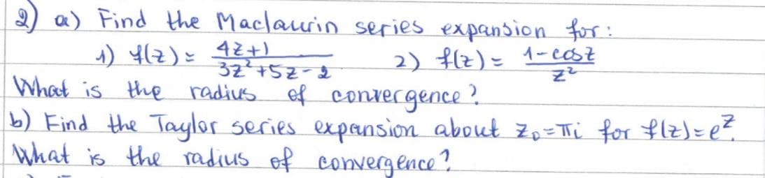 2) a) Find the Maclaurin series expansion for:
1) f(z) = 42+)
32²+52-2
What is the radius.
2) f(z) = 1-cost
of convergence?
b) Find the Taylor series expansion about Zo=πi for f(z) = e²
What is the radius of convergence?